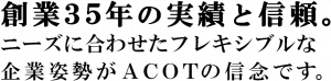 創業35年の実績と信頼。ニーズに合わせたフレキシブルな企業姿勢がACOTの信念です。